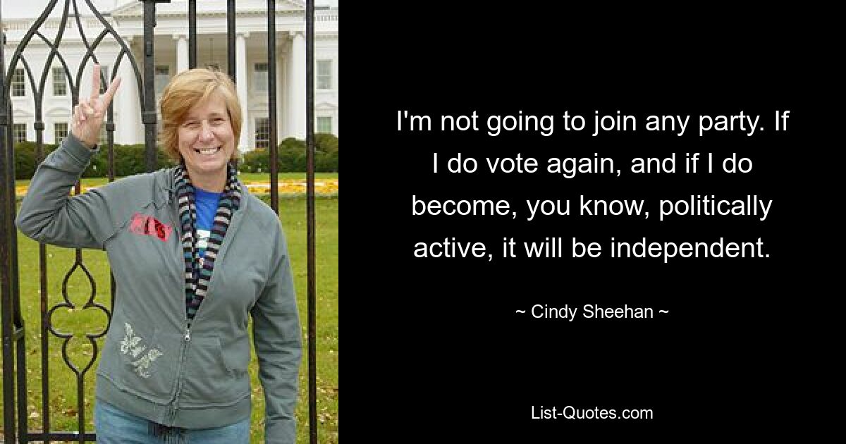 I'm not going to join any party. If I do vote again, and if I do become, you know, politically active, it will be independent. — © Cindy Sheehan