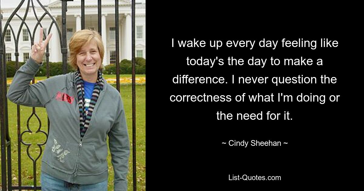 I wake up every day feeling like today's the day to make a difference. I never question the correctness of what I'm doing or the need for it. — © Cindy Sheehan