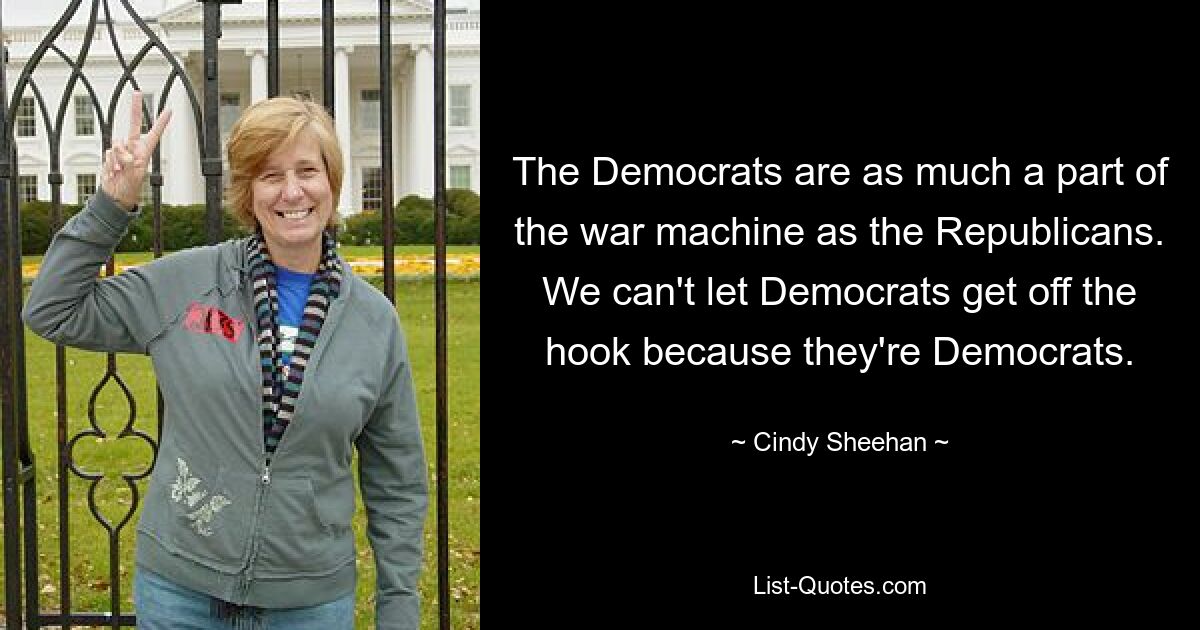 The Democrats are as much a part of the war machine as the Republicans. We can't let Democrats get off the hook because they're Democrats. — © Cindy Sheehan