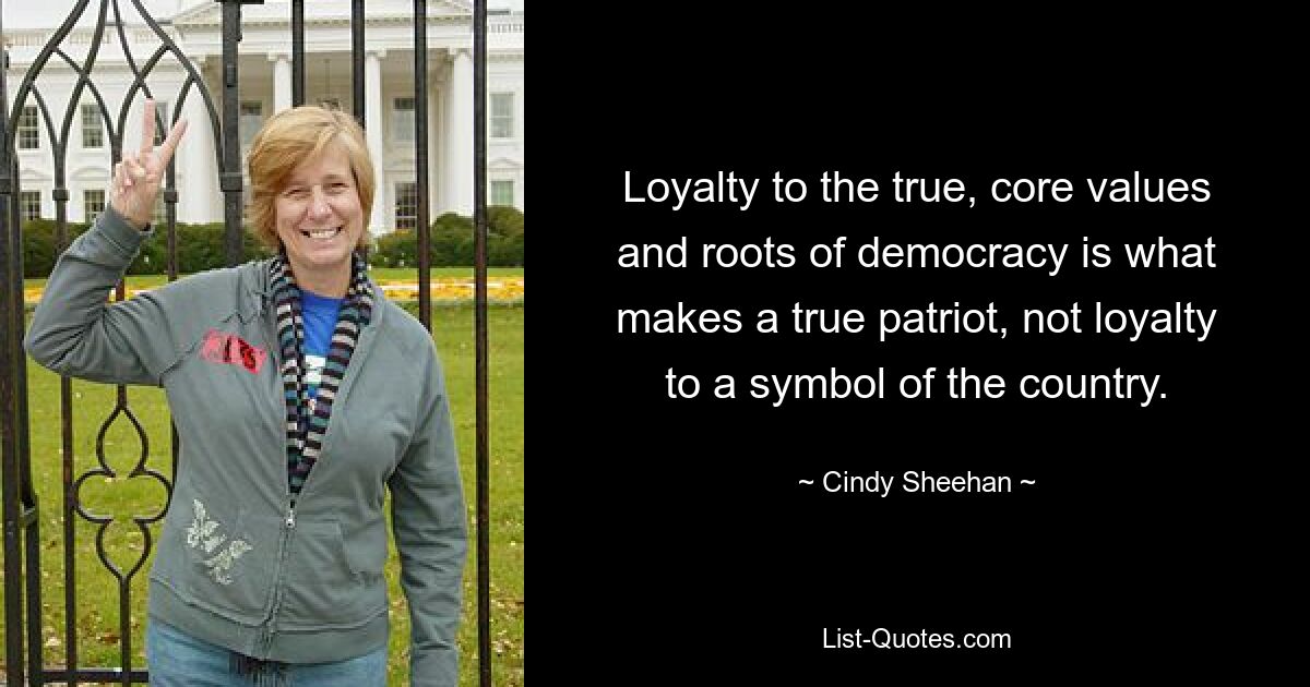 Loyalty to the true, core values and roots of democracy is what makes a true patriot, not loyalty to a symbol of the country. — © Cindy Sheehan