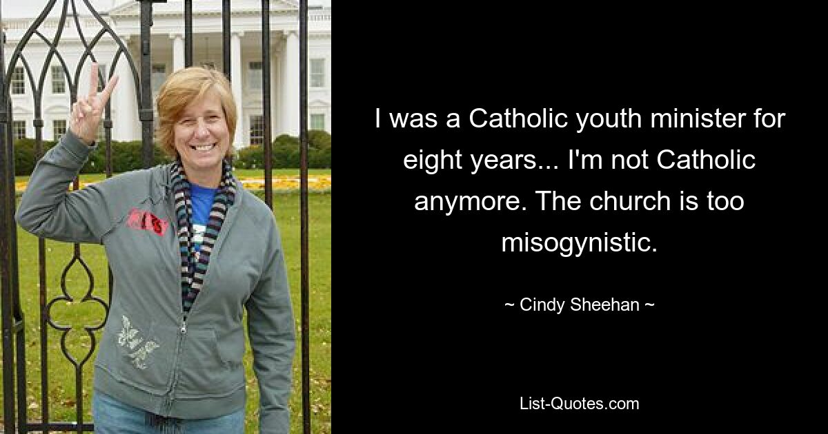 I was a Catholic youth minister for eight years... I'm not Catholic anymore. The church is too misogynistic. — © Cindy Sheehan