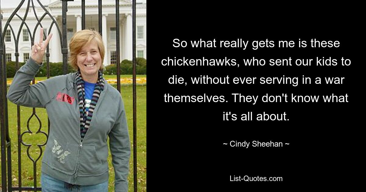 So what really gets me is these chickenhawks, who sent our kids to die, without ever serving in a war themselves. They don't know what it's all about. — © Cindy Sheehan