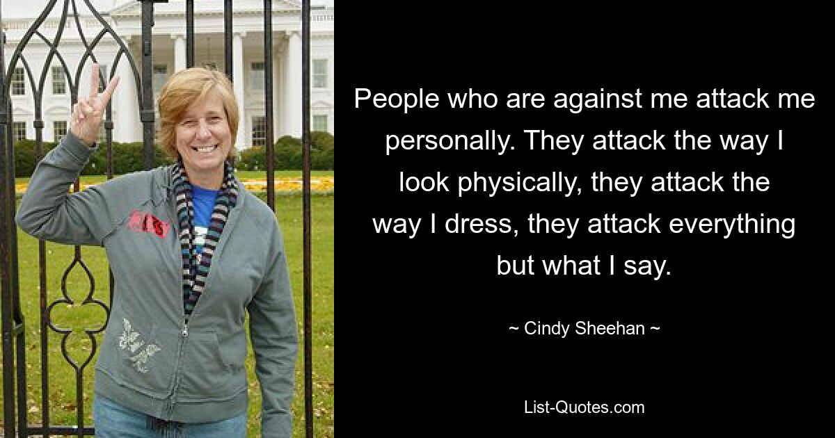 People who are against me attack me personally. They attack the way I look physically, they attack the way I dress, they attack everything but what I say. — © Cindy Sheehan