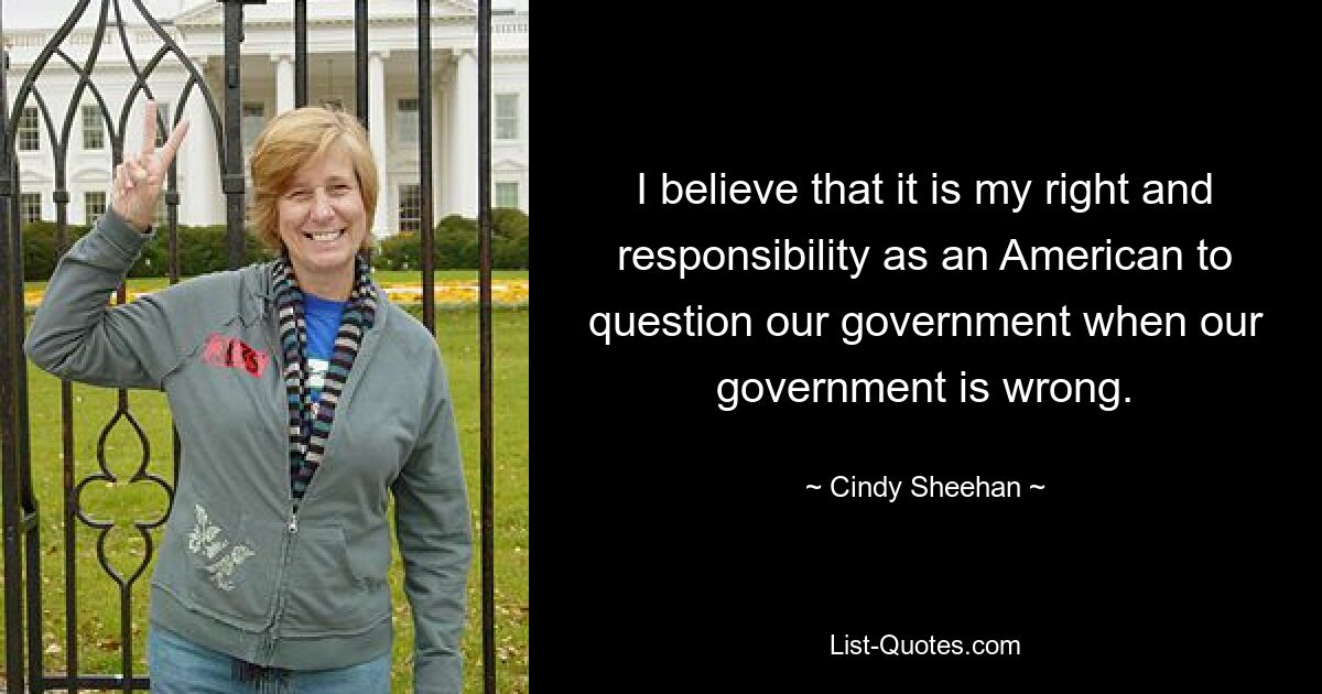 I believe that it is my right and responsibility as an American to question our government when our government is wrong. — © Cindy Sheehan