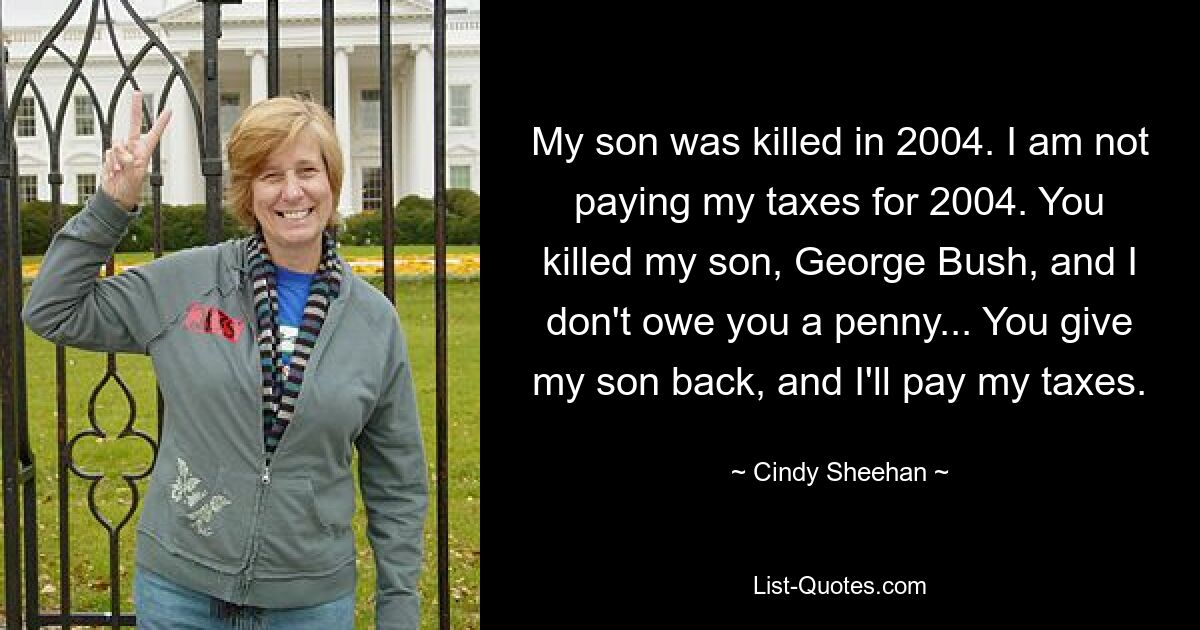 My son was killed in 2004. I am not paying my taxes for 2004. You killed my son, George Bush, and I don't owe you a penny... You give my son back, and I'll pay my taxes. — © Cindy Sheehan