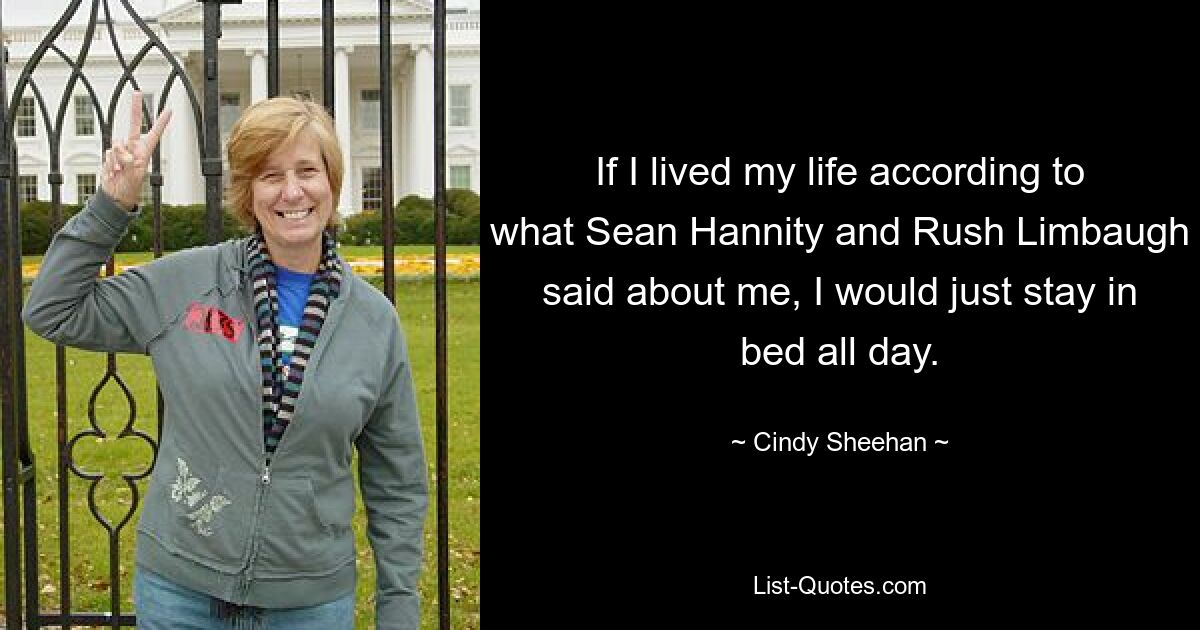 If I lived my life according to what Sean Hannity and Rush Limbaugh said about me, I would just stay in bed all day. — © Cindy Sheehan