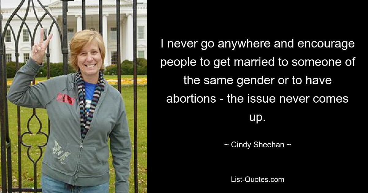 I never go anywhere and encourage people to get married to someone of the same gender or to have abortions - the issue never comes up. — © Cindy Sheehan