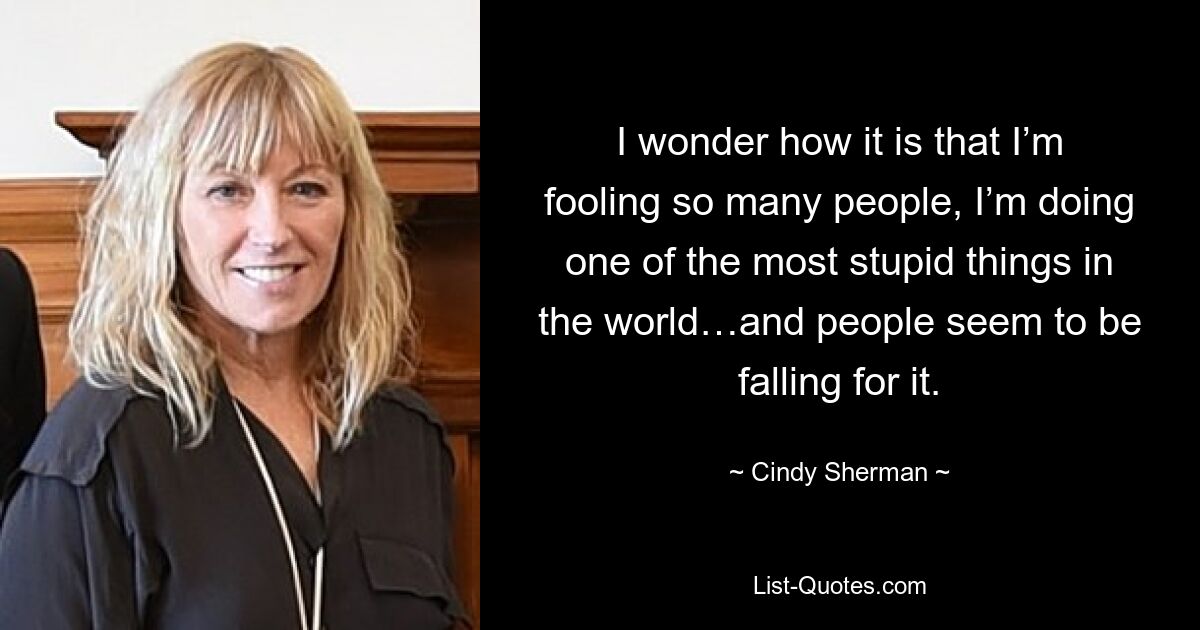 I wonder how it is that I’m fooling so many people, I’m doing one of the most stupid things in the world…and people seem to be falling for it. — © Cindy Sherman