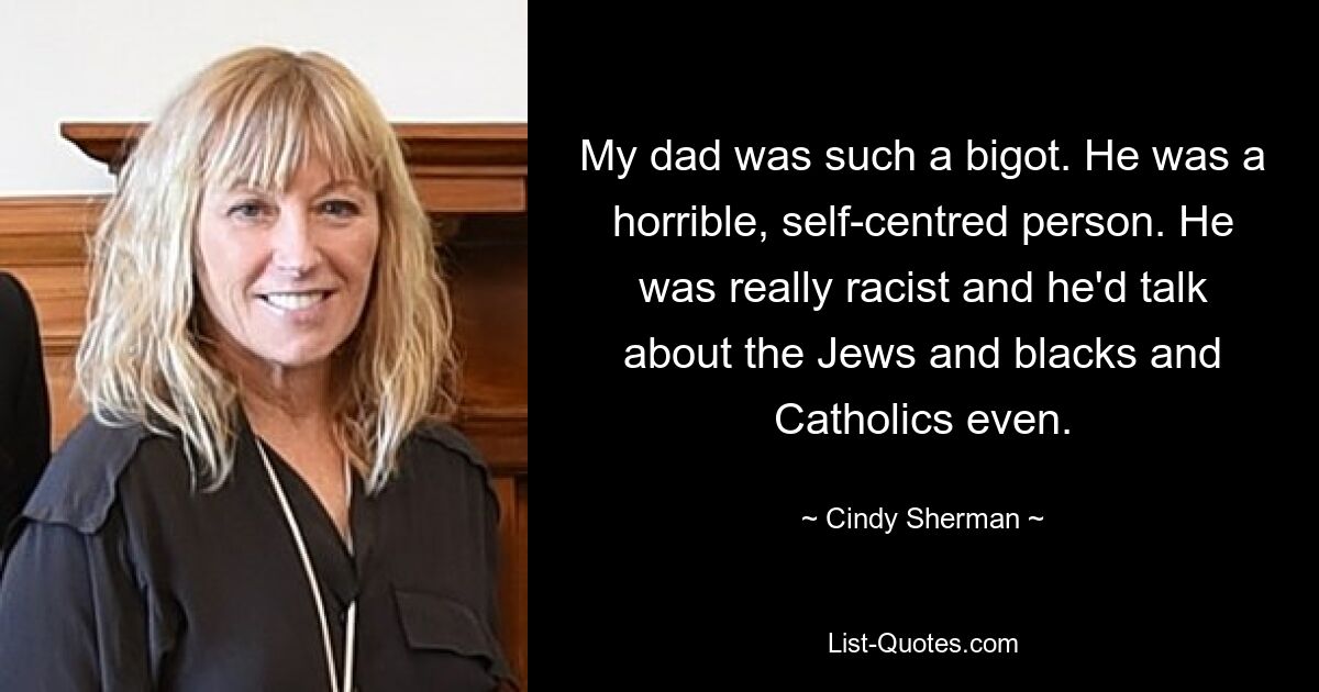 My dad was such a bigot. He was a horrible, self-centred person. He was really racist and he'd talk about the Jews and blacks and Catholics even. — © Cindy Sherman