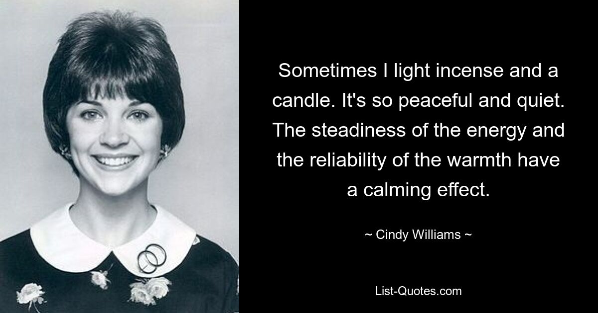 Sometimes I light incense and a candle. It's so peaceful and quiet. The steadiness of the energy and the reliability of the warmth have a calming effect. — © Cindy Williams