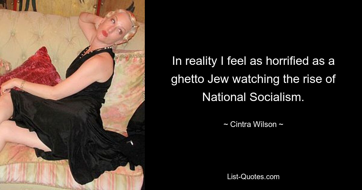 In reality I feel as horrified as a ghetto Jew watching the rise of National Socialism. — © Cintra Wilson