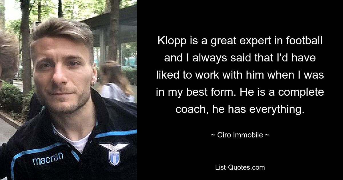 Klopp is a great expert in football and I always said that I'd have liked to work with him when I was in my best form. He is a complete coach, he has everything. — © Ciro Immobile