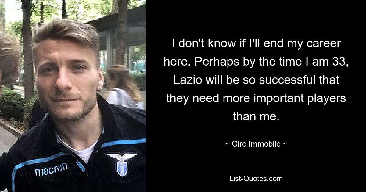 I don't know if I'll end my career here. Perhaps by the time I am 33, Lazio will be so successful that they need more important players than me. — © Ciro Immobile