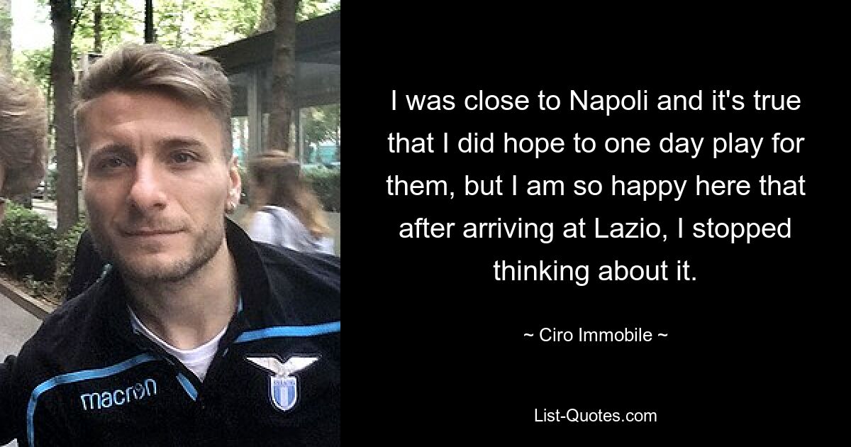 I was close to Napoli and it's true that I did hope to one day play for them, but I am so happy here that after arriving at Lazio, I stopped thinking about it. — © Ciro Immobile