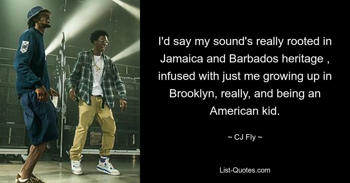 I'd say my sound's really rooted in Jamaica and Barbados heritage , infused with just me growing up in Brooklyn, really, and being an American kid. — © CJ Fly