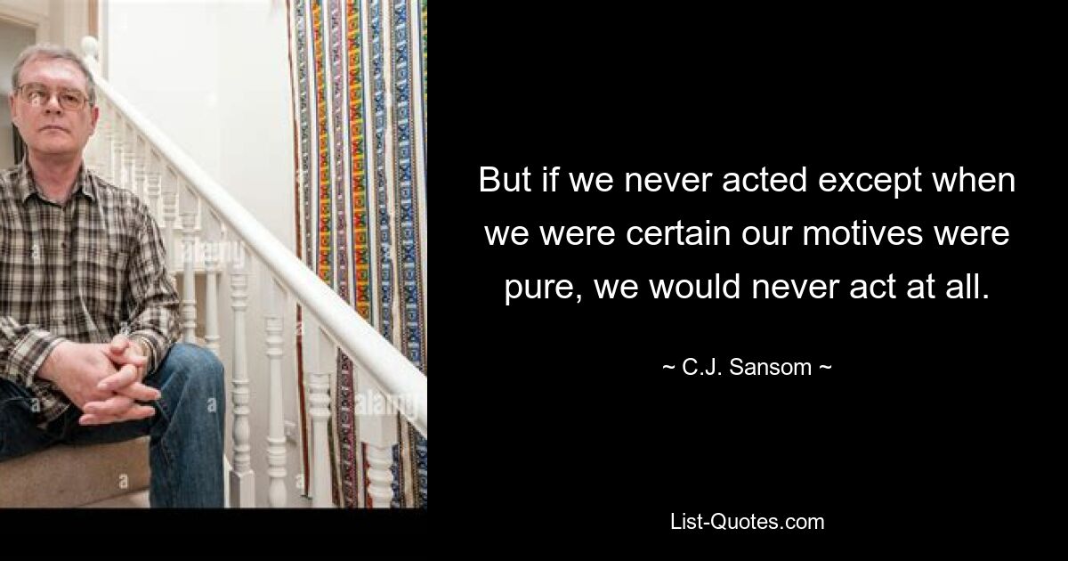 But if we never acted except when we were certain our motives were pure, we would never act at all. — © C.J. Sansom