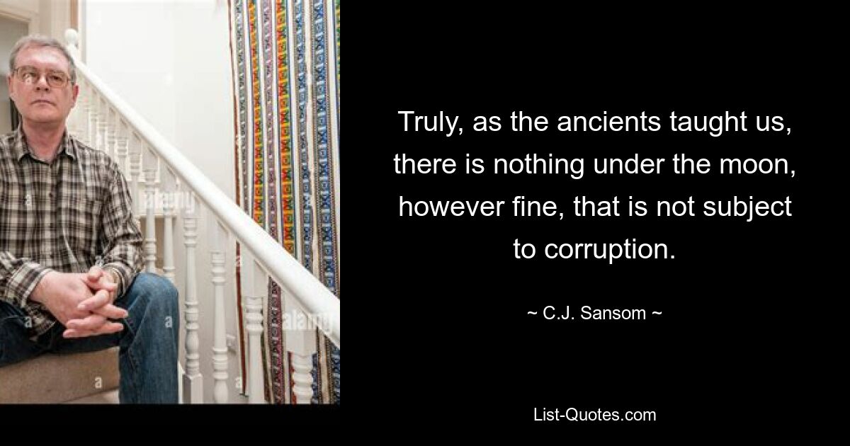 Truly, as the ancients taught us, there is nothing under the moon, however fine, that is not subject to corruption. — © C.J. Sansom