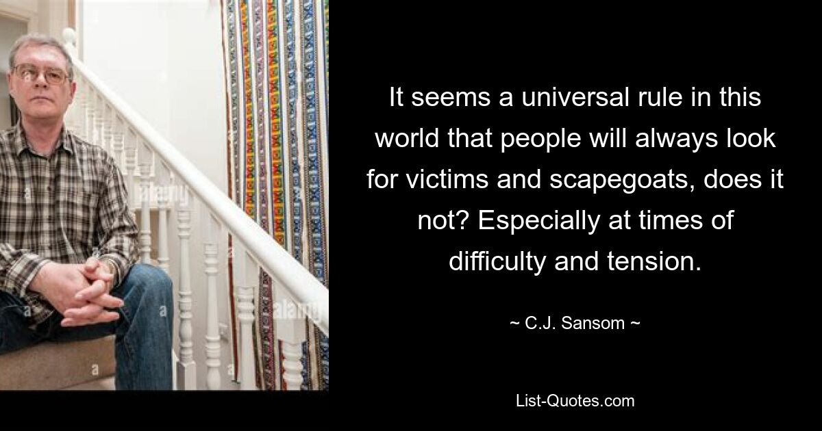 It seems a universal rule in this world that people will always look for victims and scapegoats, does it not? Especially at times of difficulty and tension. — © C.J. Sansom