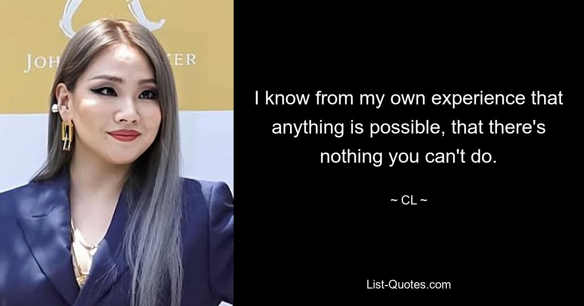 I know from my own experience that anything is possible, that there's nothing you can't do. — © CL