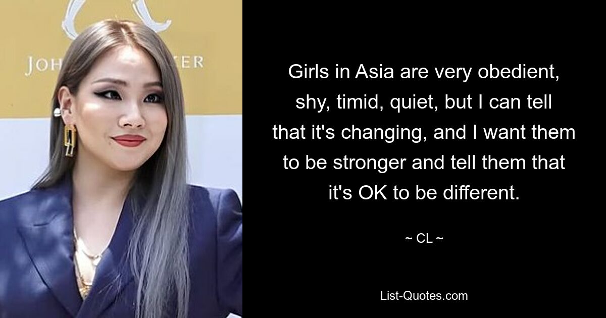 Girls in Asia are very obedient, shy, timid, quiet, but I can tell that it's changing, and I want them to be stronger and tell them that it's OK to be different. — © CL