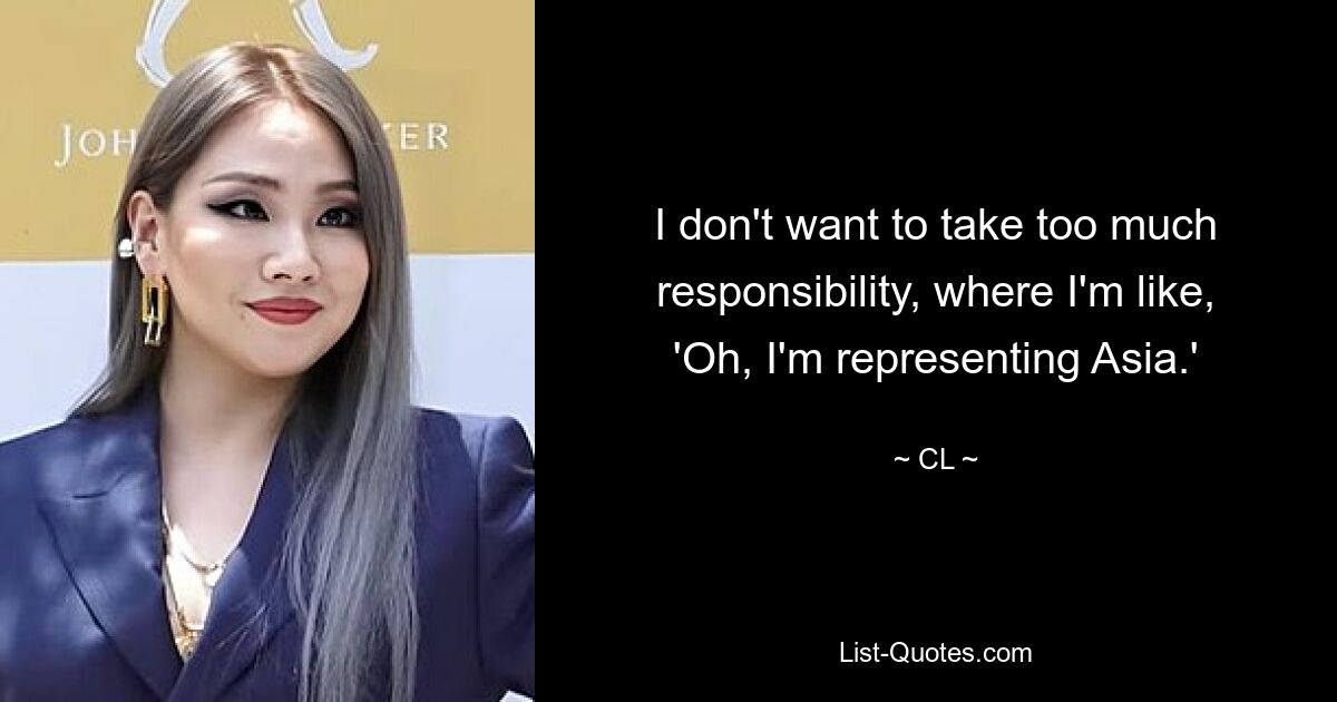 I don't want to take too much responsibility, where I'm like, 'Oh, I'm representing Asia.' — © CL