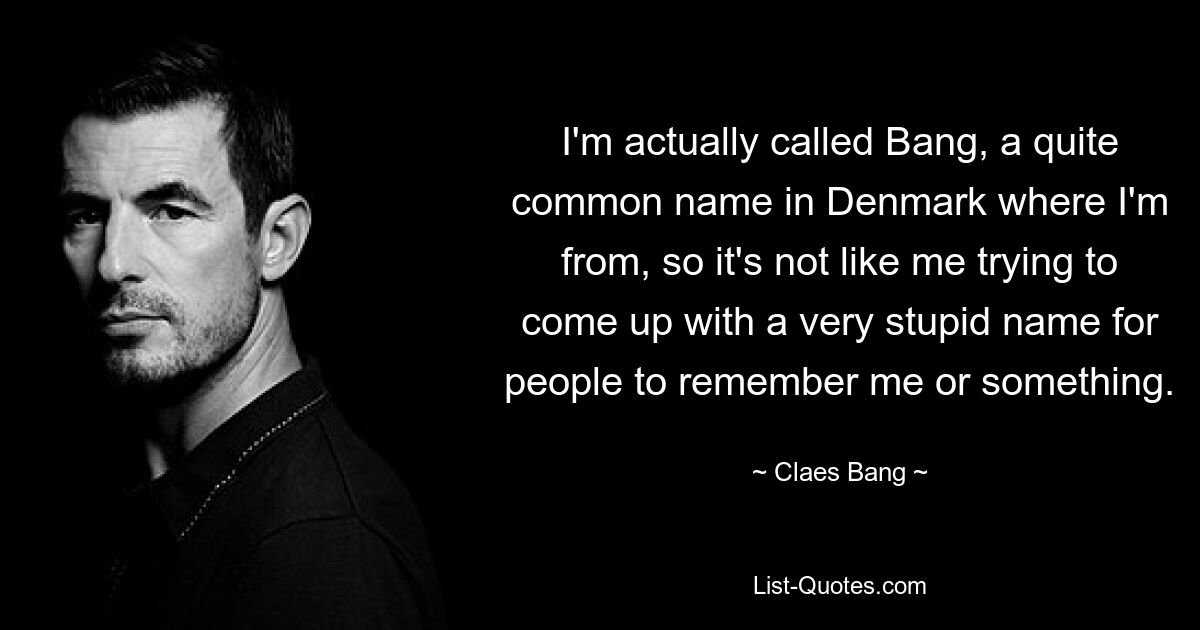 I'm actually called Bang, a quite common name in Denmark where I'm from, so it's not like me trying to come up with a very stupid name for people to remember me or something. — © Claes Bang