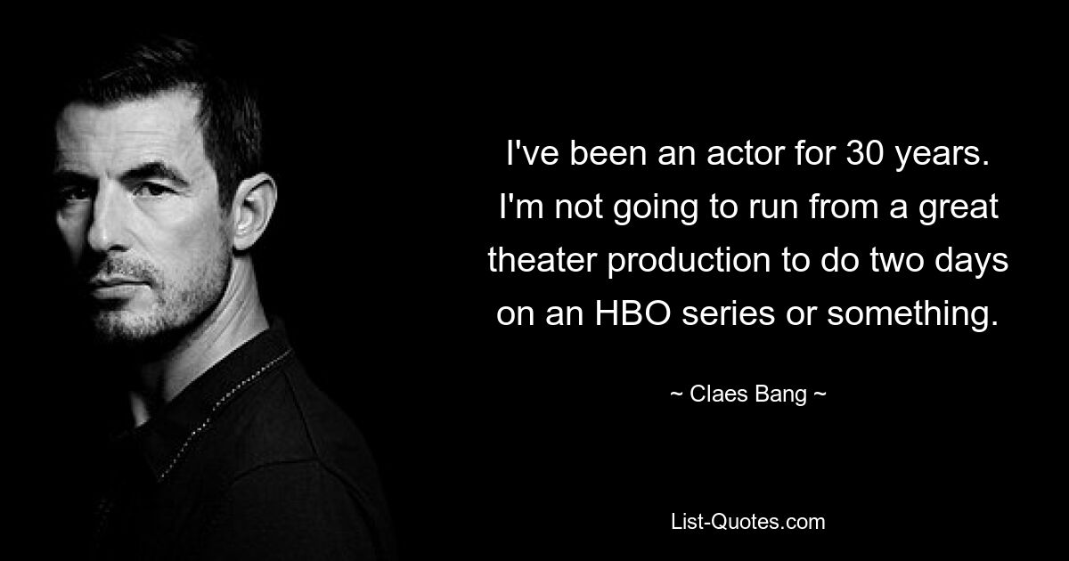 I've been an actor for 30 years. I'm not going to run from a great theater production to do two days on an HBO series or something. — © Claes Bang