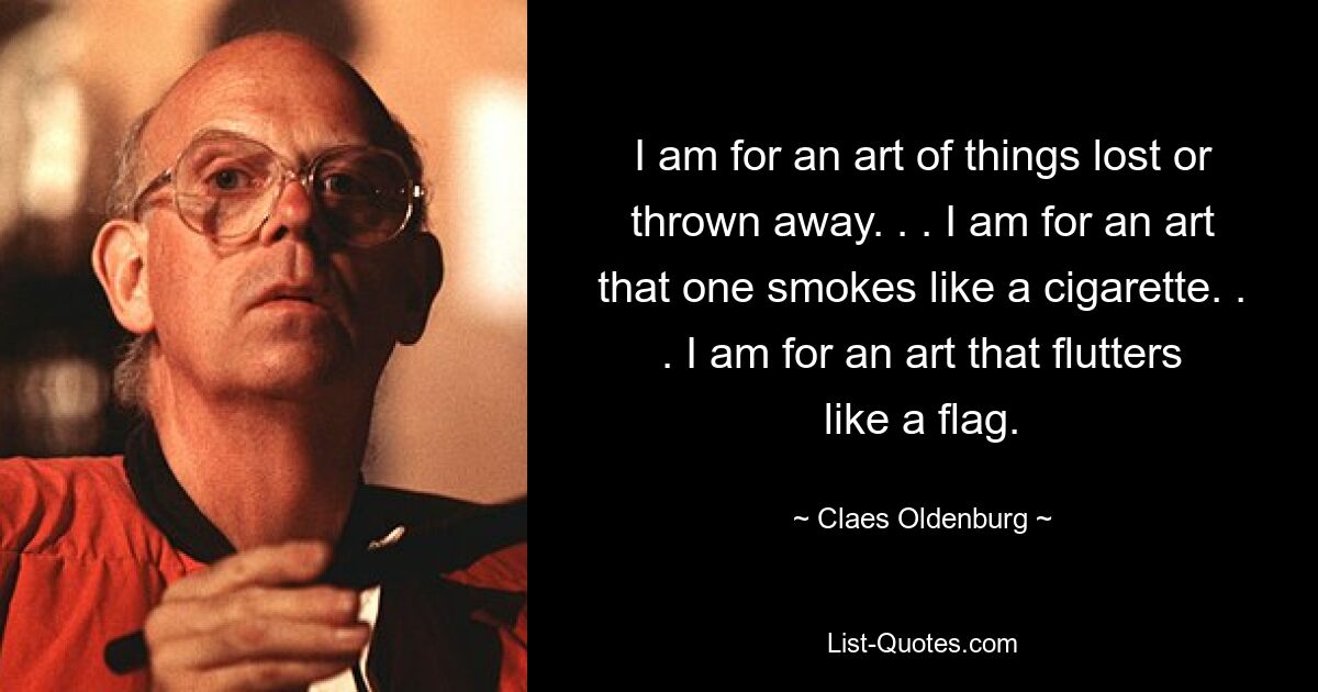 I am for an art of things lost or thrown away. . . I am for an art that one smokes like a cigarette. . . I am for an art that flutters like a flag. — © Claes Oldenburg