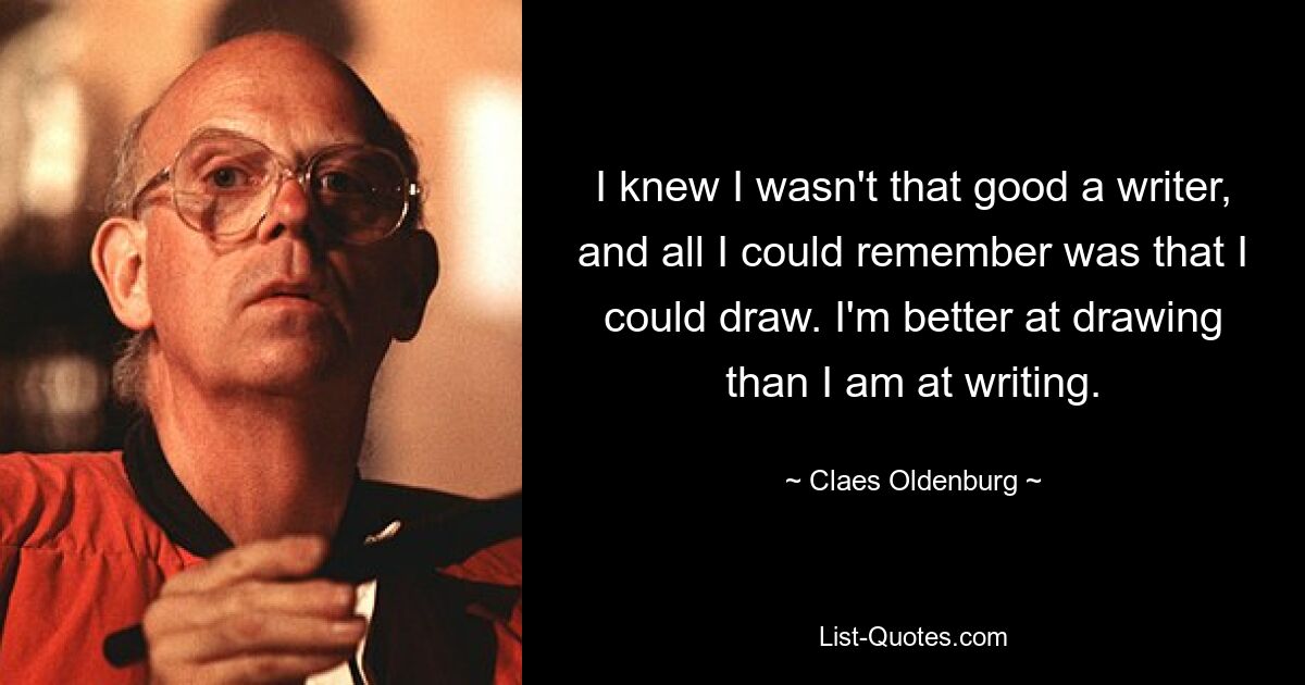 I knew I wasn't that good a writer, and all I could remember was that I could draw. I'm better at drawing than I am at writing. — © Claes Oldenburg