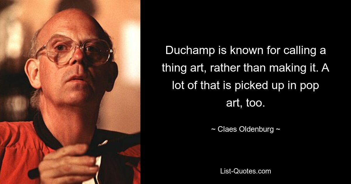 Duchamp is known for calling a thing art, rather than making it. A lot of that is picked up in pop art, too. — © Claes Oldenburg