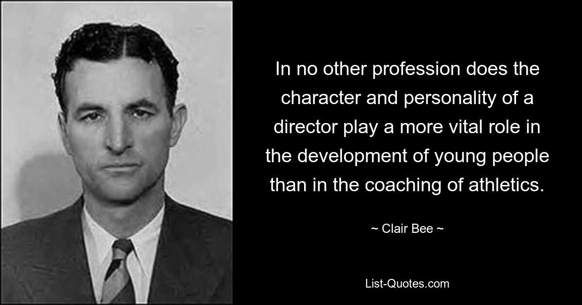 In no other profession does the character and personality of a director play a more vital role in the development of young people than in the coaching of athletics. — © Clair Bee