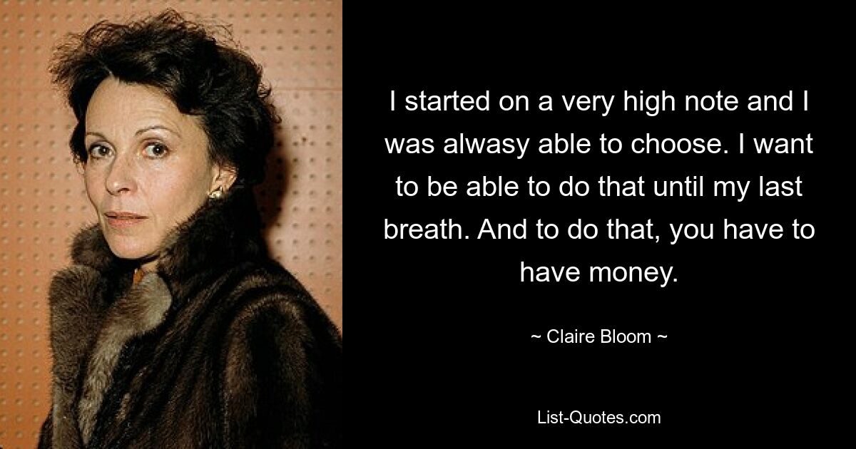 I started on a very high note and I was alwasy able to choose. I want to be able to do that until my last breath. And to do that, you have to have money. — © Claire Bloom