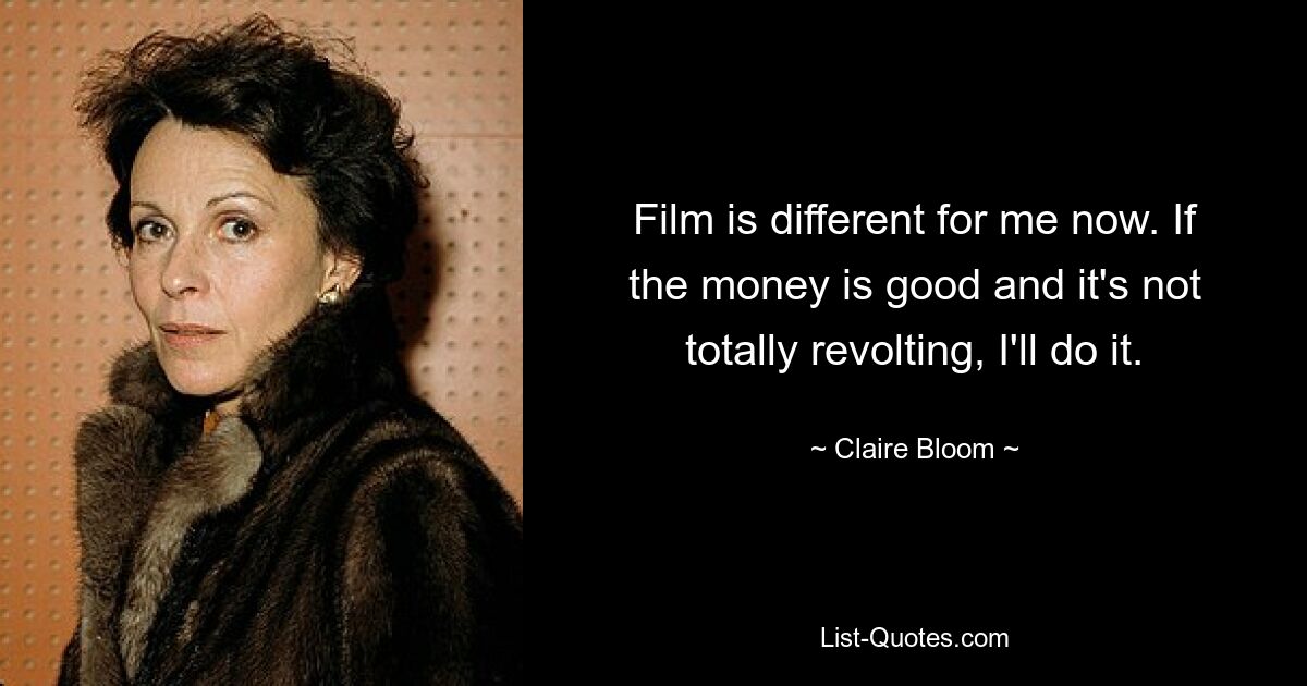 Film is different for me now. If the money is good and it's not totally revolting, I'll do it. — © Claire Bloom