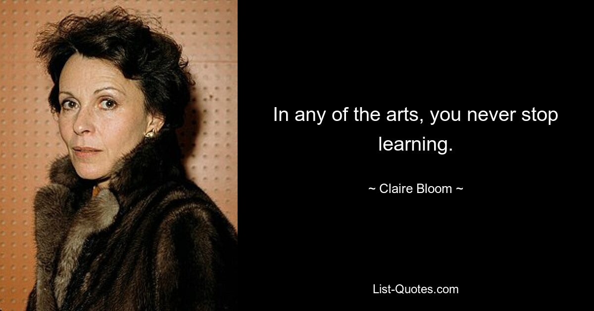 In any of the arts, you never stop learning. — © Claire Bloom