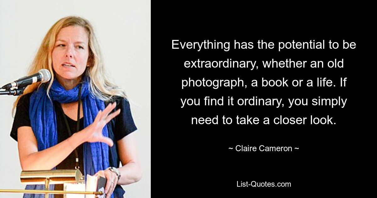 Everything has the potential to be extraordinary, whether an old photograph, a book or a life. If you find it ordinary, you simply need to take a closer look. — © Claire Cameron