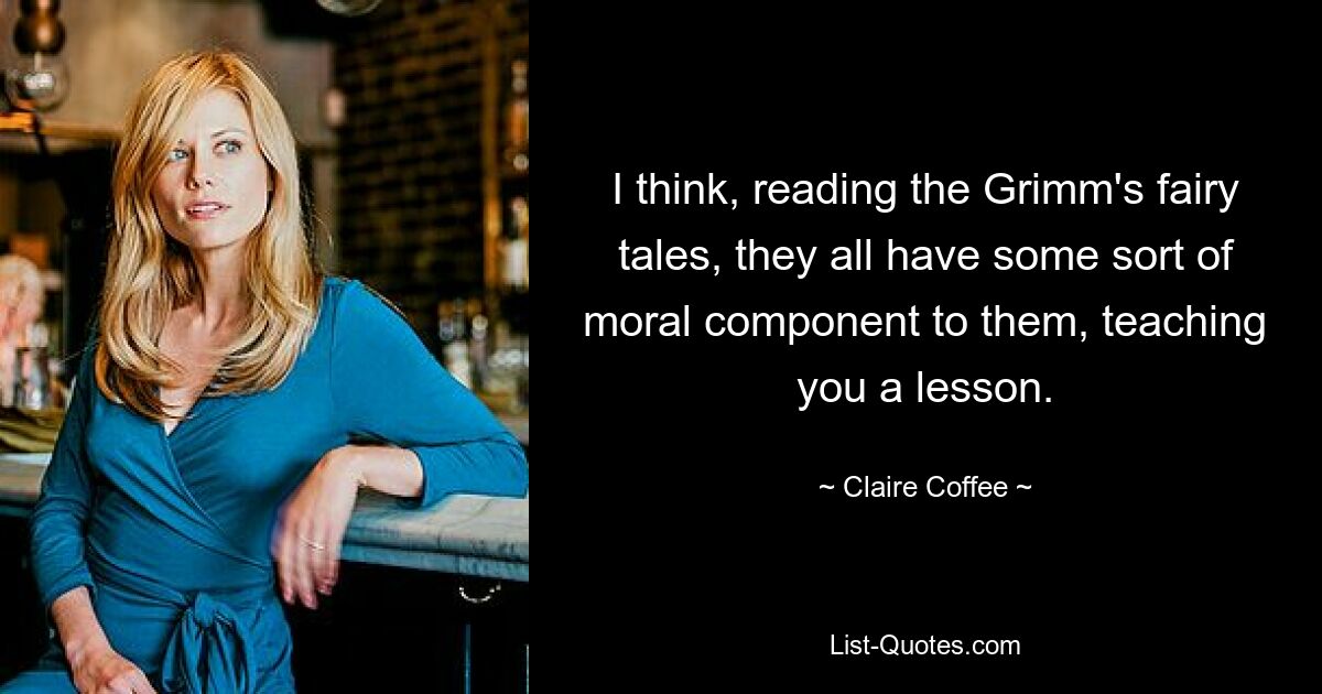 I think, reading the Grimm's fairy tales, they all have some sort of moral component to them, teaching you a lesson. — © Claire Coffee