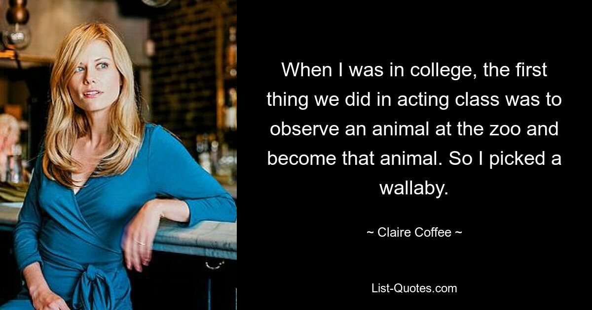 When I was in college, the first thing we did in acting class was to observe an animal at the zoo and become that animal. So I picked a wallaby. — © Claire Coffee