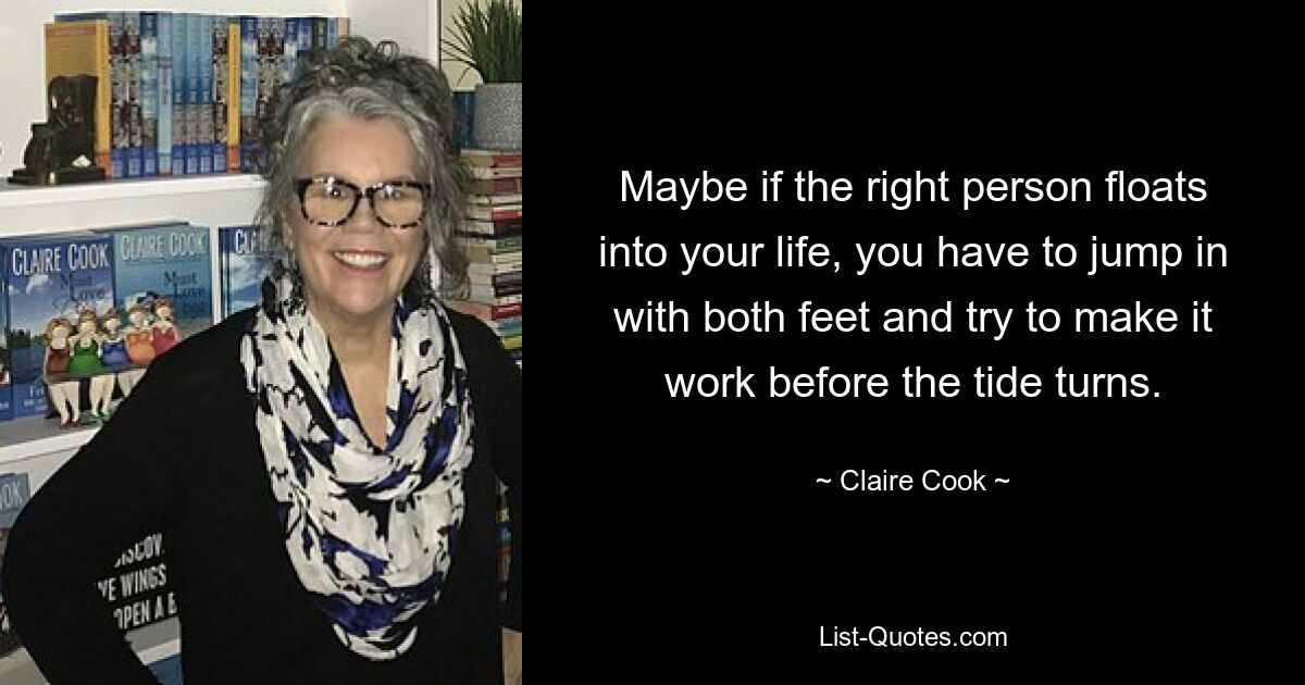 Maybe if the right person floats into your life, you have to jump in with both feet and try to make it work before the tide turns. — © Claire Cook