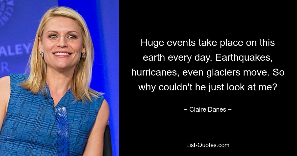 Huge events take place on this earth every day. Earthquakes, hurricanes, even glaciers move. So why couldn't he just look at me? — © Claire Danes