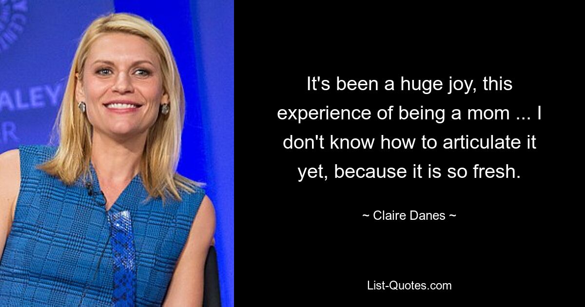 It's been a huge joy, this experience of being a mom ... I don't know how to articulate it yet, because it is so fresh. — © Claire Danes