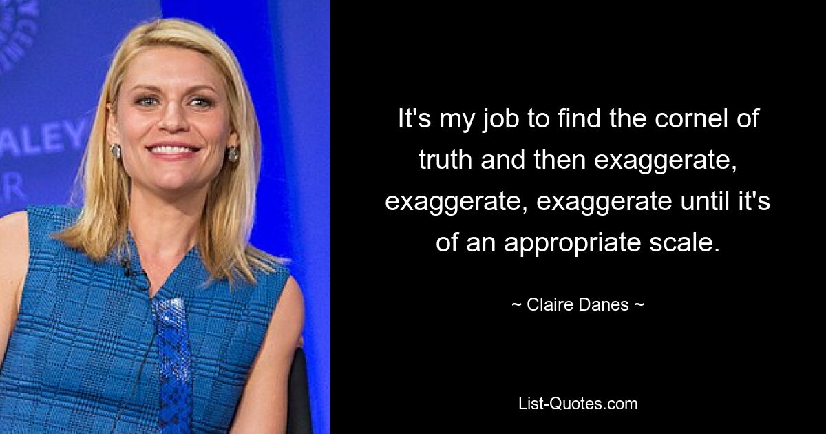 It's my job to find the cornel of truth and then exaggerate, exaggerate, exaggerate until it's of an appropriate scale. — © Claire Danes