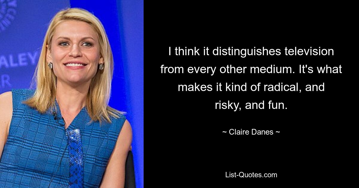 I think it distinguishes television from every other medium. It's what makes it kind of radical, and risky, and fun. — © Claire Danes