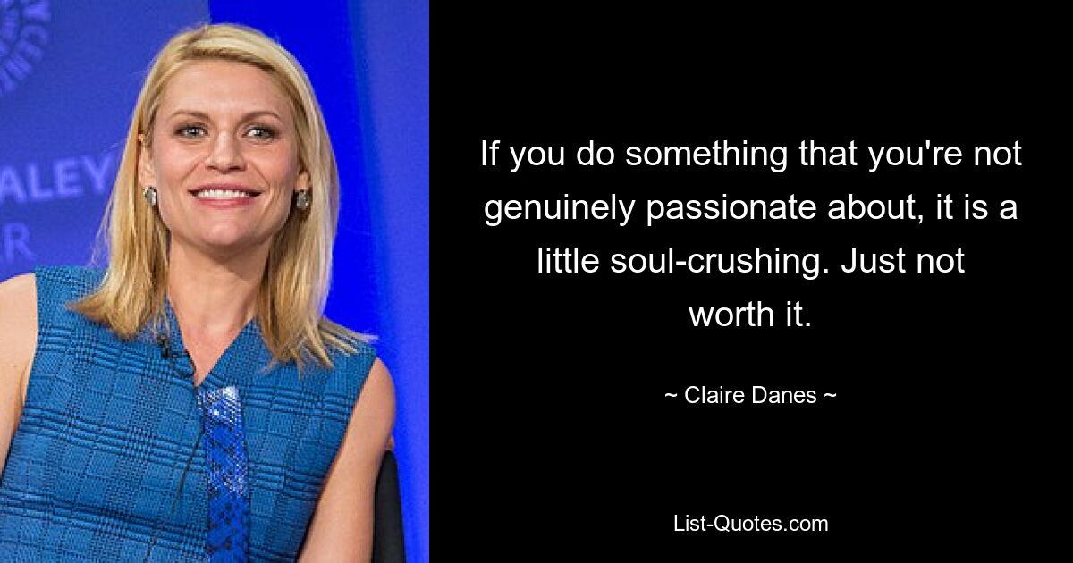 If you do something that you're not genuinely passionate about, it is a little soul-crushing. Just not worth it. — © Claire Danes