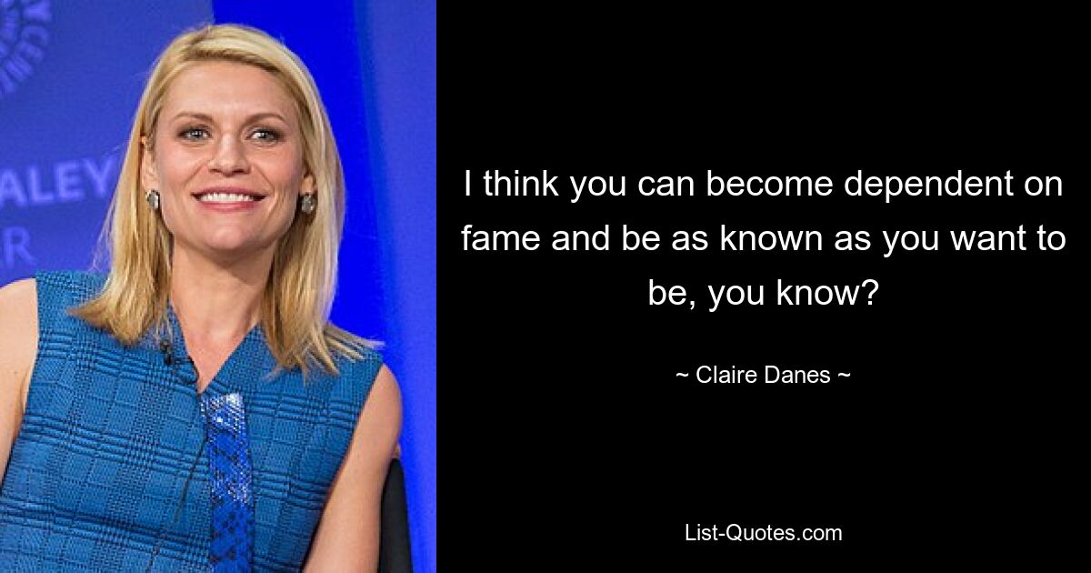 I think you can become dependent on fame and be as known as you want to be, you know? — © Claire Danes