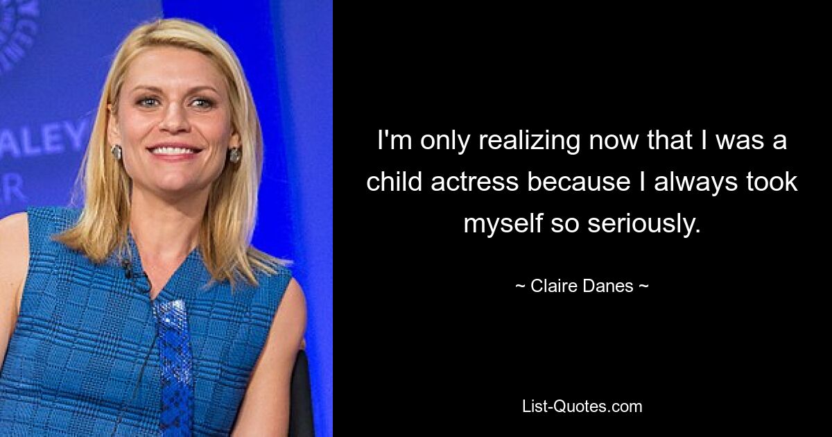 I'm only realizing now that I was a child actress because I always took myself so seriously. — © Claire Danes