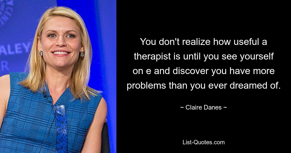 You don't realize how useful a therapist is until you see yourself on e and discover you have more problems than you ever dreamed of. — © Claire Danes