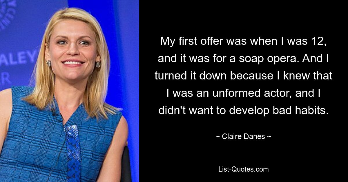 My first offer was when I was 12, and it was for a soap opera. And I turned it down because I knew that I was an unformed actor, and I didn't want to develop bad habits. — © Claire Danes