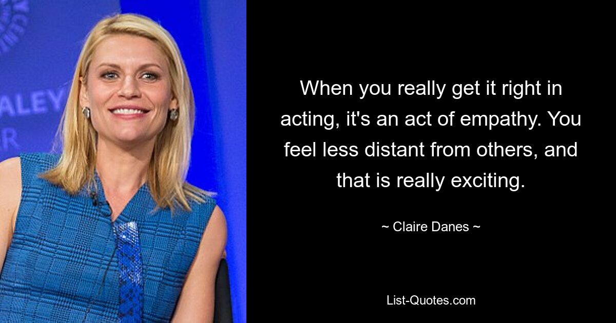 When you really get it right in acting, it's an act of empathy. You feel less distant from others, and that is really exciting. — © Claire Danes