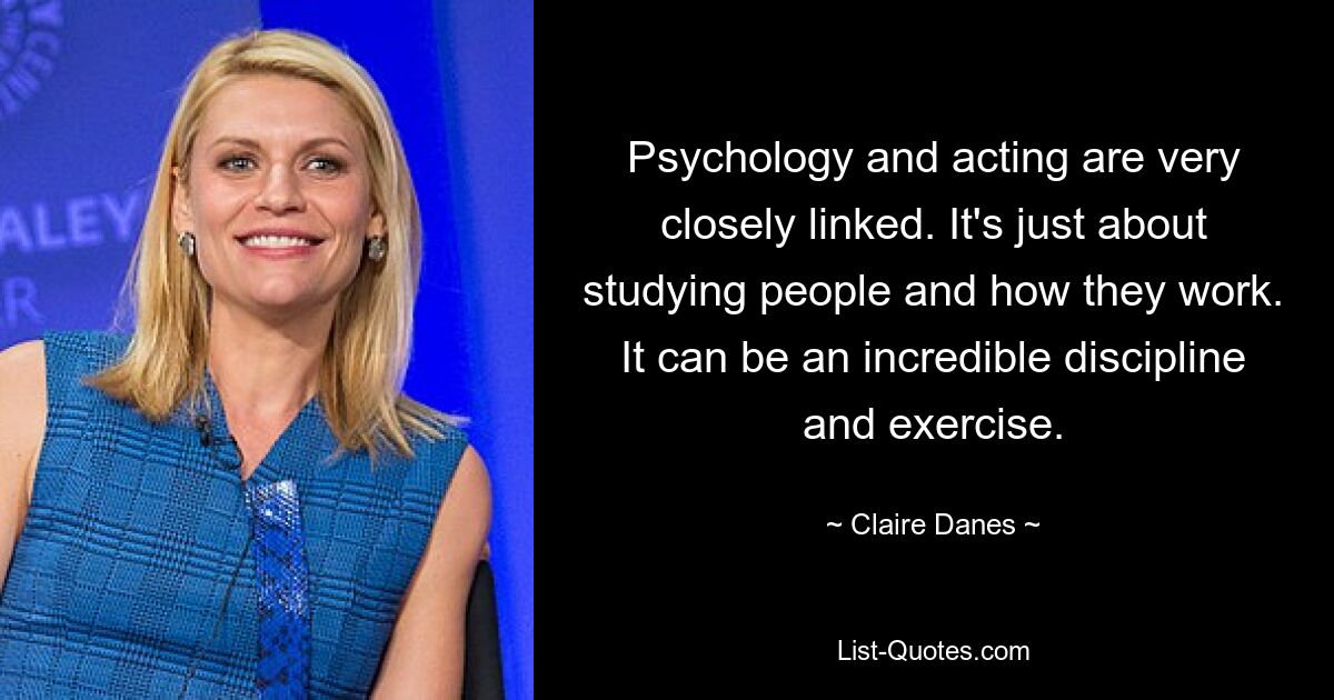 Psychology and acting are very closely linked. It's just about studying people and how they work. It can be an incredible discipline and exercise. — © Claire Danes