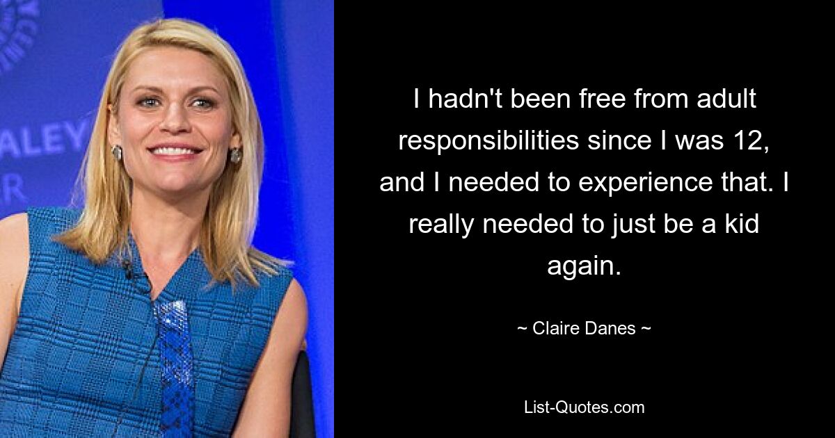 I hadn't been free from adult responsibilities since I was 12, and I needed to experience that. I really needed to just be a kid again. — © Claire Danes